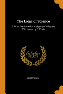 The Logic of Science: A Tr. of the Posterior Analytics of Aristotle, With Notes, by E. Poste