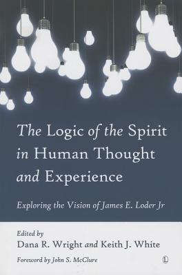 The Logic of the Spirit in Human Thought and Experience: Exploring the Vision of James E. Loder Jr - Wright, Dana R (Editor), and White, Keith J (Editor)