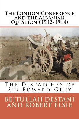 The London Conference and the Albanian Question (1912-1914): The Dispatches of Sir Edward Grey - Destani, Bejtullah, and Elsie, Robert