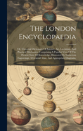 The London Encyclopaedia: Or, Universal Dictionary Of Science, Art, Literature, And Practical Mechanics, Comprising A Popular View Of The Present State Of Knowledge. Illustrated By Numerous Engravings, A General Atlas, And Appropriate Diagrams,