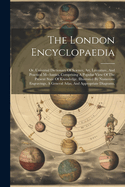 The London Encyclopaedia: Or, Universal Dictionary Of Science, Art, Literature, And Practical Mechanics, Comprising A Popular View Of The Present State Of Knowledge. Illustrated By Numerous Engravings, A General Atlas, And Appropriate Diagrams,