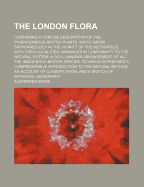 The London Flora; Containing a Concise Description of the Phaenogamous British Plants, Which Grow Spontaneously in the Vicinity of the Metropolis, with Their Localities; Arranged in Conformity to the Natural System: Also a Linnaean Arrangement of All...