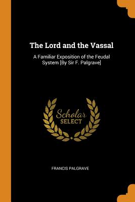 The Lord and the Vassal: A Familiar Exposition of the Feudal System [by Sir F. Palgrave] - Palgrave, Francis