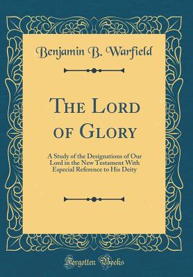The Lord of Glory: A Study of the Designations of Our Lord in the New Testament with Especial Reference to His Deity (Classic Reprint) - Warfield, Benjamin B