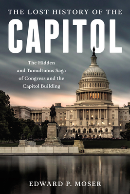 The Lost History of the Capitol: The Hidden and Tumultuous Saga of Congress and the Capitol Building - Moser, Edward P