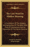 The lost word its hidden meaning : a correlation of the allegory and symbolism of the Bible with that of Freemasonry and an exposition of the secret doctrine