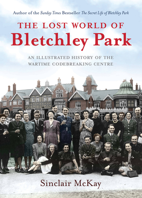 The Lost World of Bletchley Park: The Illustrated History of the Wartime Codebreaking Centre - McKay, Sinclair