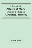The Love Affairs Of Mary, Queen Of Scots: A Political History
