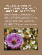 The Love Letters of Mary Queen of Scots to James Earl of Bothwell; With Her Love Sonnets and Marriage Contracts (Being the Long-Missing Originals from the Gilt Casket) Explained by State Papers and the Writings of Buchanan, Goodall,