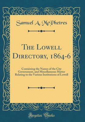 The Lowell Directory, 1864-6: Containing the Names of the City Government, and Miscellaneous Matter Relating to the Various Institutions of Lowell (Classic Reprint) - McPhetres, Samuel A