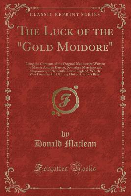 The Luck of the Gold Moidore: Being the Contents of the Original Manuscript Written by Master Andrew Barton, Sometime Merchant and Shipowner, of Plymouth Town, England, Which Was Found in the Old Log Hut on Curdie's River (Classic Reprint) - MacLean, Donald