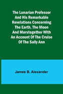 The Lunarian Professor and His Remarkable Revelations Concerning the Earth, the Moon and MarsTogether with An Account of the Cruise of the Sally Ann