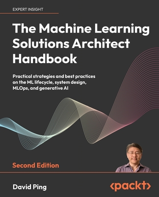 The Machine Learning Solutions Architect Handbook: Practical strategies and best practices on the ML lifecycle, system design, MLOps, and generative AI - Ping, David