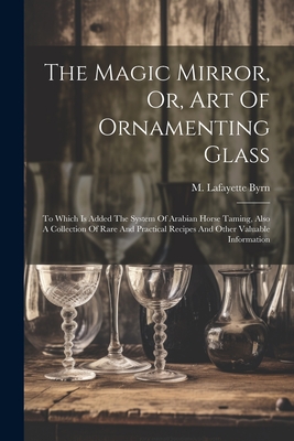 The Magic Mirror, Or, Art Of Ornamenting Glass: To Which Is Added The System Of Arabian Horse Taming, Also A Collection Of Rare And Practical Recipes And Other Valuable Information - Byrn, M Lafayette (Marcus Lafayette) (Creator)