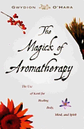 The Magick of Aromatherapy: Use of Scent for Healing Body, Mind, and Spirit