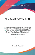 The Maid Of The Mill: A Comic Opera; Love In A Village; Jovial Crew; Accomplished Maid From The Italian Of Goldoni; Lionel And Clarissa (1781)