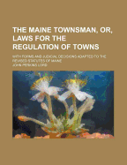 The Maine Townsman, or Laws for the Regulation of Towns: With Forms and Judicial Decisions Adapted to the Revised Statutes of Maine (Classic Reprint)