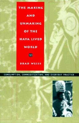 The Making and Unmaking of the Haya Lived World: Consumption, Commoditization, and Everyday Practice - Weiss, Brad