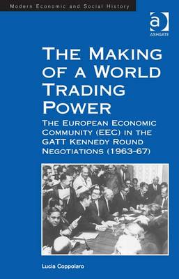 The Making of a World Trading Power: The European Economic Community (EEC) in the GATT Kennedy Round Negotiations (1963-67) - Coppolaro, Lucia