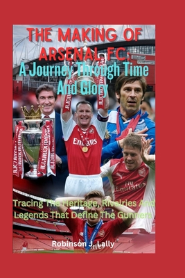 The Making Of Arsenal FC: A Journey Through Time And Glory: Tracing The Heritage, Rivalries And Legends That Define The Gunners - J Lally, Robinson