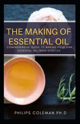 The Making of Essential Oil: Comprehensive Guide to Making Your Own Essential Oil from Scratch - Coleman Ph D, Philips