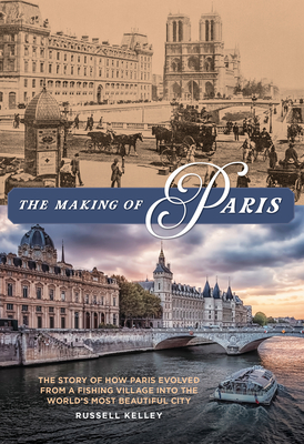 The Making of Paris: The Story of How Paris Evolved from a Fishing Village Into the World's Most Beautiful City - Kelley, Russell