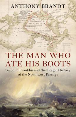 The Man Who Ate His Boots: Sir John Franklin and the Tragic History of the Northwest Passage - Brandt, Anthony