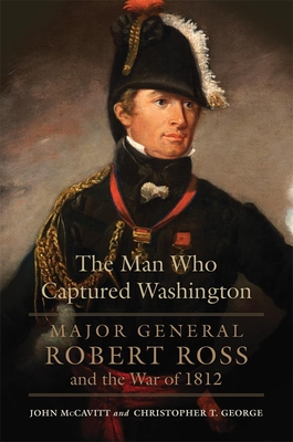 The Man Who Captured Washington: Major General Robert Ross and the War of 1812volume 53 - McCavitt, John, and George, Christopher T
