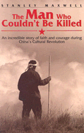 The Man Who Couldn't Be Killed: An Incredible Story of Faith and Courage During China's Cultural Revolution - Maxwell, Stanley