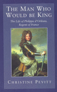 The Man Who Would Be King: The Life Of Philippe D'Orleans