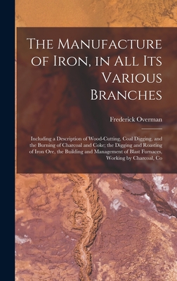 The Manufacture of Iron, in All Its Various Branches: Including a Description of Wood-Cutting, Coal Digging, and the Burning of Charcoal and Coke; the Digging and Roasting of Iron Ore, the Building and Management of Blast Furnaces, Working by Charcoal, Co - Overman, Frederick