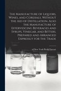 The Manufacture of Liquors, Wines, and Cordials, Without the aid of Distillation. Also the Manufacture of Effervescing Beverages and Syrups, Vinegar, and Bitters. Prepared and Arranged Expressly for the Trade