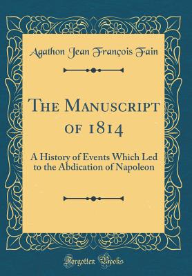 The Manuscript of 1814: A History of Events Which Led to the Abdication of Napoleon (Classic Reprint) - Fain, Agathon Jean Francois