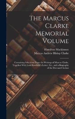 The Marcus Clarke Memorial Volume: Containing Selections From the Writings of Marcus Clarke, Together With Lord Rosebery's Letter, Etc., and a Biography of the Deceased Author - Clarke, Marcus Andrew Hislop, and MacKinnon, Hamilton