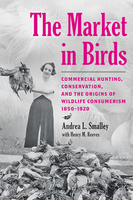 The Market in Birds: Commercial Hunting, Conservation, and the Origins of Wildlife Consumerism, 1850-1920 - Smalley, Andrea L, and Reeves, Henry M