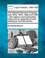 The Married Women's Property Acts 1870, 1874, 1882 and 1884: With Copious and Explanatory Notes and an Appendix of Acts Relating to Married Women. - Brown, Archibald