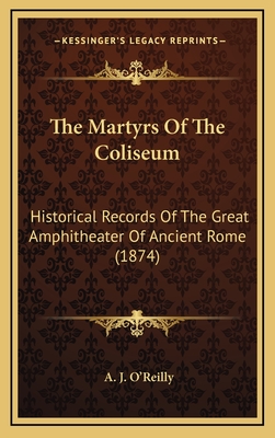 The Martyrs of the Coliseum: Historical Records of the Great Amphitheater of Ancient Rome (1874) - O'Reilly, A J