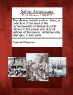 The Massachusetts Justice: Being a Collection of the Laws of the Commonwealth of Massachusetts, Relative to the Power and Duty of Justices of the Peace; Alphabetically Arranged, to Which Are Added, Under the Proper Heads, a Variety of Forms, Grounded on S