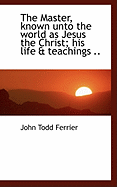 The Master, Known Unto the World as Jesus the Christ; his Life & Teachings