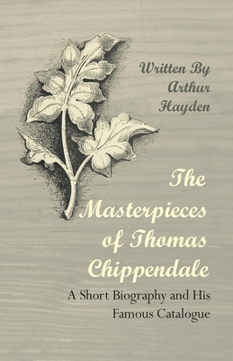 The Masterpieces of Thomas Chippendale - A Short Biography and His Famous Catalogue - Hayden, Arthur