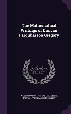 The Mathematical Writings of Duncan Farquharson Gregory - Walton, William, Sir, and Ellis, Robert Leslie, and Gregory, Duncan Farquharson