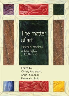 The Matter of Art: Materials, Practices, Cultural Logics, C.1250-1750 - Anderson, Christy (Editor), and Dunlop, Anne (Editor), and Smith, Pamela H. (Editor)