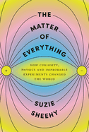 The Matter of Everything: How Curiosity, Physics, and Improbable Experiments Changed the World