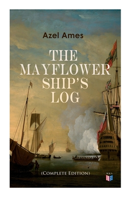 The Mayflower Ship's Log (Complete 6 Volume Edition): Day to Day Details of the Voyage, Characteristics of the Ship: Main Deck, Gun Deck & Cargo Hold, Mayflower Officers, the Crew & the Passengers - Ames, Azel