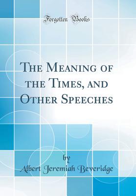 The Meaning of the Times, and Other Speeches (Classic Reprint) - Beveridge, Albert Jeremiah