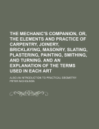The Mechanic's Companion, Or, the Elements and Practice of Carpentry, Joinery, Bricklaying, Masonry, Slating, Plastering, Painting, Smithing, and Turning. and an Explanation of the Terms Used in Each Art: Also an Introduction to Practical Geometry