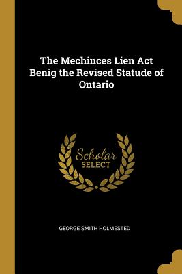The Mechinces Lien Act Benig the Revised Statude of Ontario - Holmested, George Smith