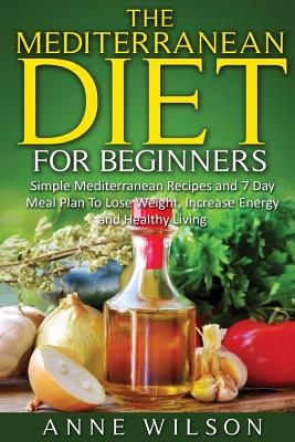 The Mediterranean Diet for Beginners: Simple Mediterranean Recipes and 7 Day Meal Plan To Lose Weight, Increase Energy and Healthy Living - Wilson, Anne