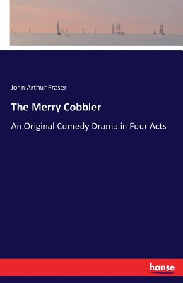 The Merry Cobbler: An Original Comedy Drama in Four Acts - Fraser, John Arthur