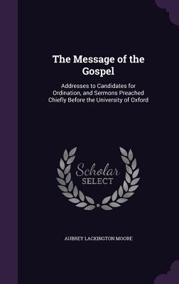 The Message of the Gospel: Addresses to Candidates for Ordination, and Sermons Preached Chiefly Before the University of Oxford - Moore, Aubrey Lackington